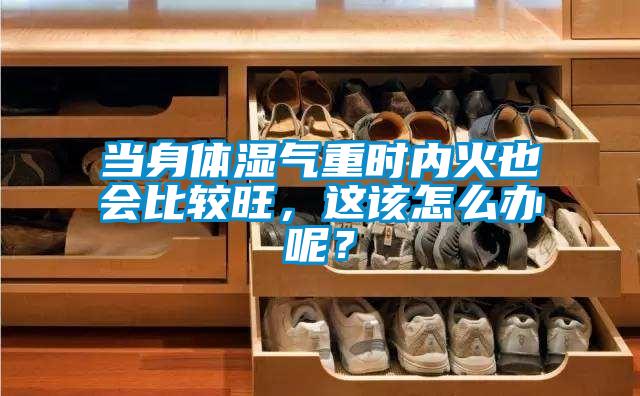 當身體濕氣重時內火也會比較旺，這該怎么辦呢？