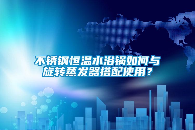 不銹鋼恒溫水浴鍋如何與旋轉蒸發器搭配使用？
